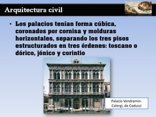 Arquitectura civil
• Los palacios tenían forma cúbica,
coronados por cornisa y molduras
horizontales, separando los tres pisos
estructurados en tres órdenes: toscano o
dórico, jónico y corintio
Palacio Vendramin-
Calergi, de Codussi
 