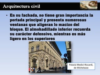 Arquitectura civil
• En su fachada, no tiene gran importancia la
portada principal y presenta numerosas
ventanas que aligeran lo macizo del
bloque. El almohadillado inferior recuerda
su carácter defensivo, mientras es más
ligero en los superiores
Palacio Medici-Riccardi,
de Michelozzo
 