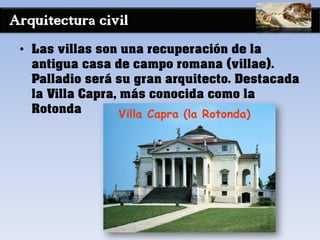 Arquitectura civil
• Las villas son una recuperación de la
antigua casa de campo romana (villae).
Palladio será su gran arquitecto. Destacada
la Villa Capra, más conocida como la
Rotonda
 