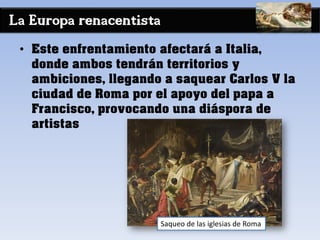 La Europa renacentista
• Este enfrentamiento afectará a Italia,
donde ambos tendrán territorios y
ambiciones, llegando a saquear Carlos V la
ciudad de Roma por el apoyo del papa a
Francisco, provocando una diáspora de
artistas
Saqueo de las iglesias de Roma
 