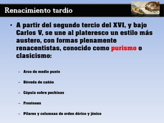 Renacimiento tardío
• A partir del segundo tercio del XVI, y bajo
Carlos V, se une al plateresco un estilo más
austero, con formas plenamente
renacentistas, conocido como purismo o
clasicismo:
– Arco de medio punto
– Bóveda de cañón
– Cúpula sobre pechinas
– Frontones
– Pilares y columnas de orden dórico y jónico
 