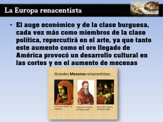 La Europa renacentista
• El auge económico y de la clase burguesa,
cada vez más como miembros de la clase
política, repercutirá en el arte, ya que tanto
este aumento como el oro llegado de
América provocó un desarrollo cultural en
las cortes y en el aumento de mecenas
 
