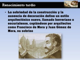 Renacimiento tardío
• La sobriedad de la construcción y la
ausencia de decoración define un estilo
arquitectónico nuevo, llamado herreriano o
escurialense, copiándose por arquitectos
como Francisco de Mora y Juan Gómez de
Mora, su sobrino
 