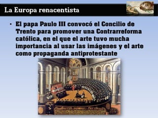 La Europa renacentista
• El papa Paulo III convocó el Concilio de
Trento para promover una Contrarreforma
católica, en el que el arte tuvo mucha
importancia al usar las imágenes y el arte
como propaganda antiprotestante
 