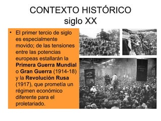 CONTEXTO HISTÓRICO siglo XX El primer tercio de siglo es especialmente movido; de las tensiones entre las potencias europeas estallarán la  Primera Guerra Mundial  o  Gran Guerra  (1914-18) y la  Revolución Rusa  (1917), que prometía un régimen económico diferente para el proletariado. 