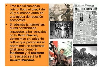 Tras los felices años veinte, llega el  crack  del 29 y el mundo entra en una época de recesión económica. Si además juntamos las duras condiciones impuestas a los vencidos de la  Gran Guerra , obtenemos un caldo de cultivo que provocará el nacimiento de sistemas totalitarios como el  fascismo  y el  nazismo . El resultado será la  II   Guerra Mundial.   