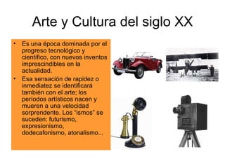 Arte y Cultura del siglo XX Es una época dominada por el progreso tecnológico y científico, con nuevos inventos imprescindibles en la actualidad. Esa sensación de rapidez o inmediatez se identificará también con el arte; los períodos artísticos nacen y mueren a una velocidad sorprendente. Los “ismos” se suceden: futurismo, expresionismo, dodecafonismo, atonalismo... 