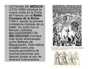 CATALINA DE  MÉDICIS  (1519-1589) introdujo la nueva moda en la Corte de Francia con el  Ballet Comique de la Roine  (1581), siendo la primera constancia impresa de un ballet. Su autor fue un famoso violinista, BALDASSARINO DA  BELGIOJOSO  (nombre más tarde afrancesado como Baltasar de Beaujoyeulx). Éste define el ballet como  una mezcla geométrica de muchas personas que danzan juntas al son de diversos instrumentos .  