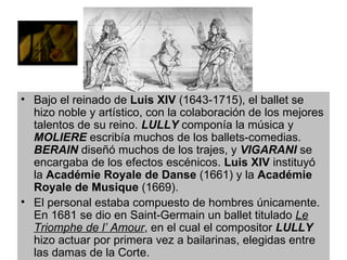 Bajo el reinado de  Luis XIV  (1643-1715), el ballet se hizo noble y artístico, con la colaboración de los mejores talentos de su reino.  LULLY  componía la música y  MOLIERE  escribía muchos de los ballets-comedias.  BERAIN  diseñó muchos de los trajes, y  VIGARANI  se encargaba de los efectos escénicos.  Luis XIV  instituyó la  Académie Royale de Danse  (1661) y la  Académie Royale de Musique  (1669). El personal estaba compuesto de hombres únicamente. En 1681 se dio en Saint-Germain un ballet titulado  Le Triomphe de l’ Amour , en el cual el compositor  LULLY  hizo actuar por primera vez a bailarinas, elegidas entre las damas de la Corte.  