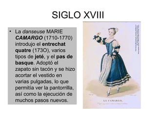 SIGLO XVIII La  danseuse  MARIE  CAMARGO  (1710-1770) introdujo el  entrechat quatre  (173O), varios tipos de  jeté , y el  pas de basque . Adoptó el zapato sin tacón y se hizo acortar el vestido en varias pulgadas, lo que permitía ver la pantorrilla, así como la ejecución de muchos pasos nuevos. 