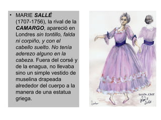 MARIE  SALLÉ  (1707-1756), la rival de la  CAMARGO , apareció en Londres  sin tontillo, falda ni corpiño, y con el cabello suelto .  No tenía aderezo alguno en la cabeza.  Fuera del corsé y de la enagua, no llevaba sino un simple vestido de muselina drapeada alrededor del cuerpo a la manera de una estatua griega. 