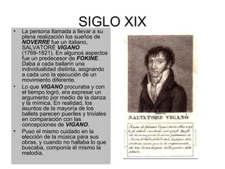 SIGLO XIX La persona llamada a llevar a su plena realización los sueños de  NOVERRE  fue un italiano, SALVATORE  VIGANO  (1769-1821). En algunos aspectos fue un predecesor de  FOKINE . Daba a cada bailarín una individualidad distinta, asignando a cada uno la ejecución de un movimiento diferente.  Lo que  VIGANO  procuraba y con el tiempo logró, era expresar un argumento por medio de la danza y la mímica. En realidad, los asuntos de la mayoría de los ballets parecen pueriles y triviales en comparación con las concepciones de  VIGANO . Puso el mismo cuidado en la elección de la música para sus obras, y cuando no hallaba lo que buscaba, componía él mismo la melodía.  