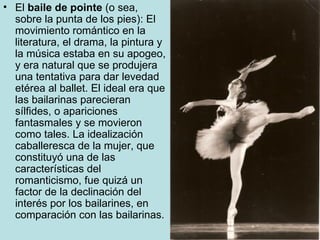 El  baile de pointe  (o sea, sobre la punta de los pies): El movimiento romántico en la literatura, el drama, la pintura y la música estaba en su apogeo, y era natural que se produjera una tentativa para dar levedad etérea al ballet. El ideal era que las bailarinas parecieran sílfides, o apariciones fantasmales y se movieron como tales. La idealización caballeresca de la mujer, que constituyó una de las características del romanticismo, fue quizá un factor de la declinación del interés por los bailarines, en comparación con las bailarinas.  