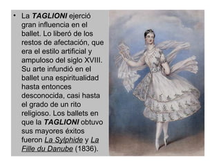 La  TAGLIONI  ejerció gran influencia en el ballet. Lo liberó de los restos de afectación, que era el estilo artificial y ampuloso del siglo XVIII. Su arte infundió en el ballet una espiritualidad hasta entonces desconocida, casi hasta el grado de un rito religioso. Los ballets en que la  TAGLIONI  obtuvo sus mayores éxitos fueron  La Sylphide  y  La Fille du Danube  (1836).  