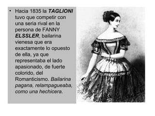 Hacia 1835 la  TAGLIONI  tuvo que competir con una seria rival en la persona de FANNY  ELSSLER , bailarina vienesa que era exactamente lo opuesto de ella, ya que representaba el lado apasionado, de fuerte colorido, del Romanticismo.  Bailarina pagana, relampagueaba, como una hechicera .  