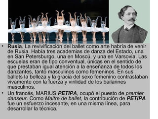 RUSIA  Rusia . La revivificación del ballet como arte habría de venir de Rusia. Había tres academias de danza del Estado, una en San Petersburgo, una en Moscú, y una en Varsovia. Las escuelas eran de tipo conventual, únicas en el sentido de que prestaban igual atención a la enseñanza de todos los danzantes, tanto masculinos como femeninos. En sus ballets la belleza y la gracia del sexo femenino contrastaban vivamente con la fuerza y virilidad de los bailarines masculinos.  Un francés, MARIUS  PETIPA , ocupó el puesto de  premier danseur . Como  Maitre   de ballet,  la contribución de  PETIPA  fue un esfuerzo incesante, en una misma línea, para desarrollar la técnica.  