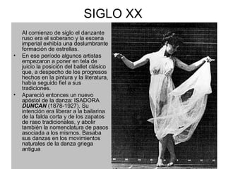 SIGLO XX Al comienzo de siglo el danzante ruso era el soberano y la escena imperial exhibía una deslumbrante formación de estrellas.  En ese período algunos artistas empezaron a poner en tela de juicio la posición del ballet clásico que, a despecho de los progresos hechos en la pintura y la literatura, había seguido fiel a sus tradiciones.  Apareció entonces un nuevo apóstol de la danza: ISADORA  DUNCAN  (1878-1927). Su intención era liberar a la bailarina de la falda corta y de los zapatos de raso tradicionales, y abolir también la nomenclatura de pasos asociada a los mismos. Basaba sus danzas en los movimientos naturales de la danza griega antigua   
