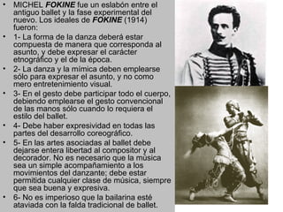 MICHEL  FOKINE  fue un eslabón entre el antiguo ballet y la fase experimental del nuevo. Los ideales de  FOKINE  (1914) fueron: 1- La forma de la danza deberá estar compuesta de manera que corresponda al asunto, y debe expresar el carácter etnográfico y el de la época. 2- La danza y la mímica deben emplearse sólo para expresar el asunto, y no como mero entretenimiento visual.  3- En el gesto debe participar todo el cuerpo, debiendo emplearse el gesto convencional de las manos sólo cuando lo requiera el estilo del ballet. 4- Debe haber expresividad en todas las partes del desarrollo coreográfico. 5- En las artes asociadas al ballet debe dejarse entera libertad al compositor y al decorador. No es necesario que la música sea un simple acompañamiento a los movimientos del danzante; debe estar permitida cualquier clase de música, siempre que sea buena y expresiva.  6- No es imperioso que la bailarina esté ataviada con la falda tradicional de ballet.  