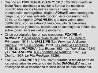 Cuando en 1909 SERGE  DIAGHILEV  (1872-1929) fundó su Ballet Ruso, destinado a revelar a Europa las múltiples posibilidades de los bailarines rusos en una nueva presentación coreográfica, eligió a  FOKINE  como coreógrafo, cargo que, con una sola interrupción, éste conservó hasta 1914. La Compañía  DIAGHILEV , que duró veinte años (l909-1929), con su extraordinario conjunto de bailarines, compositores y pintores, ejerció una de las mayores influencias sobre todas las fases del arte moderno.  Cinco coreógrafos fueron sus creadores.  FOKINE , V.  NIJINSKY  ( L’Apres-Midi d’une faune , 1912,  Le Sacre du Printemps , 1913), L.  MASSINE  ( Les Femmes de Bonne Humeur , 1917 , Le Tricorne , 1919,  La Boutique Fantasque , 1919), B. y  NIJINSKA  ( Les Biches , 1924,  Le Train Bleu , 1924) y G.  BALANCHINE  ( Le Triomhhe áe Nehtune , 1926,  La Chatte , 1927,  Le Fils Prodigue , 1929). ENRICO  CECCHETTI  (1550-1928) durante la mayor parte de los veinte años de existencia del Ballet  DIAGHILEV , estuvo encargado de la enseñanza técnica diaria de esa compañía.  