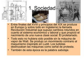 1. Sociedad Entre finales del XVIII y principios del XIX se produce en Europa (y sobre todo en Inglaterra) la llamada Revolución Industrial que supuso cambios rotundos en cuanto al sistema económico y laboral y que propició el nacimiento de una nueva clase social: El proletariado. Todo esto no hubiera sido posible sin la máquina de vapor de Watt. Se produjo un movimiento contrario al maquinismo inspirado en Ludd. Los ludistas destrozaban las máquinas como señal de protesta. También de esta época es la palabra  sabotaje. 