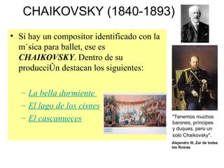 CHAIKOVSKY (1840-1893) Si hay un compositor identificado con la música para ballet, ese es  CHAIKOVSKY . Dentro de su producción destacan los siguientes: La bella durmiente   El lago de los cisnes El cascanueces "Tenemos muchos barones, príncipes y duques, pero un solo Chaikovsky".   Alejandro III, Zar de todas las Rusias 
