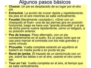 Algunos pasos básicos Chassé . Un pie es desplazado de su lugar por el otro pie.  Entrechat . La acción de cruzar rápida y repetidamente los pies en el aire mientras se salta verticalmente.  Fouetté  (literalmente «azotado»). «Girar con un chasquido al final» -una de las piernas gira en posición horizontal, luego se hace una “grande pirouette” y el pie de dicha pierna vuelve rápidamente, como un latigazo, a su posición anterior.  Pas de basque . Paso alternado, con un pie constantemente en el suelo. Es un paso corto que se usa para marcar el contraste con los más grandes y como vínculo.   Pirouette . Vuelta completa estando en equilibrio el bailarín en media punta o en punta de pie.  Rond de jambe . El trazado de un semicírculo con un pie, sobre las tablas o en el aire, usando el otro como eje.  Tour en l’air . Vuelta completa en el aire, al tiempo que se salta verticalmente.  