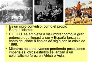 Es un siglo convulso, como el propio Romanticismo: E.E.U.U. se empieza a vislumbrar como la gran potencia que llegará a ser y España lanza su canto del cisne a finales de siglo con la crisis de 1898. Mientras nosotros vamos perdiendo posesiones imperiales, otros estados se lanzan a un colonialismo feroz en África o Asia. 