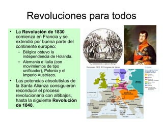 Revoluciones para todos La  Revolución de 1830  comienza en Francia y se extendió por buena parte del continente europeo: Bélgica obtuvo la independencia de Holanda. Alemania e Italia (con movimientos de tipo unificador), Polonia y el Imperio Austríaco. Las potencias absolutistas de la Santa Alianza consiguieron reconducir el proceso revolucionario con altibajos, hasta la siguiente  Revolución   de 1848 . 