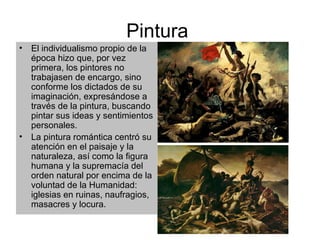 Pintura  El individualismo propio de la época hizo que, por vez primera, los pintores no trabajasen de encargo, sino conforme los dictados de su imaginación, expresándose a través de la pintura, buscando pintar sus ideas y sentimientos personales. La pintura romántica centró su atención en el paisaje y la naturaleza, así como la figura humana y la supremacía del orden natural por encima de la voluntad de la Humanidad: iglesias en ruinas, naufragios, masacres y locura. 