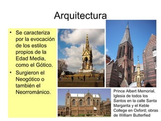 Arquitectura Se caracteriza por la evocación de los estilos propios de la Edad Media, como el Gótico. Surgieron el Neogótico o también el Neorrománico. Prince Albert Memorial, Iglesia de todos los  Santos en la calle Santa Margarita y el Keble  College en Oxford; obras de William Butterfied 