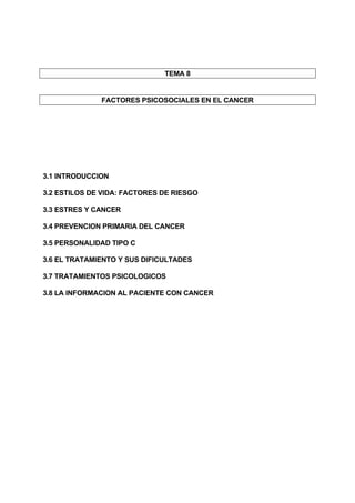 TEMA 8


              FACTORES PSICOSOCIALES EN EL CANCER




3.1 INTRODUCCION

3.2 ESTILOS DE VIDA: FACTORES DE RIESGO

3.3 ESTRES Y CANCER

3.4 PREVENCION PRIMARIA DEL CANCER

3.5 PERSONALIDAD TIPO C

3.6 EL TRATAMIENTO Y SUS DIFICULTADES

3.7 TRATAMIENTOS PSICOLOGICOS

3.8 LA INFORMACION AL PACIENTE CON CANCER
 