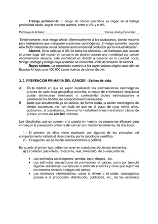 Trabajo profesional. El riesgo de cáncer que tiene su origen en el trabajo
profesional oscila, según diversos autores, entre el 2% y el 8%.

Psicologia de la Salud                                         Carmen Godoy Fernández

 Evidentemente, este riesgo afecta diferencialmente a los ciudadanos, siendo máximo
para trabajadores que manipulan sustancias carcinógenas. El riesgo aumenta cuando
este factor interactúa con la contaminación ambiental producida por la industrialización.
       Alcohol. Se le atribuye el 3% de todos los cánceres. Los franceses que ocupan
el primer lugar del mundo en consumo de alcohol poseen una mortalidad por cáncer
anormalmente elevada; esta mortalidad es debida a tumores en la cavidad bucal,
faringe, esófago y laringe cuya aparición se encuentra unida al consumo de alcohol.
       Rayos solares. La exposición excesiva a los rayos solares origina cada año en
Estados Unidos unos 400.000 casos nuevos de cáncer de piel.


3. 3. PREVENCION PRIMARIA DEL CÁNCER : Estilos de vida.

A)    En la medida en que se vayan localizando las estimulaciones carcinógenas
      propias de cada área geográfica concreta, el riesgo de enfermedad neoplásica
      puede disminuirse eliminando o controlando dichas estimulaciones o
      cambiando los hábitos de comportamiento implicados.
B)    Dado que actualmente ya se conoce, de forma cierta, la acción carcinógena de
      ciertas sustancias, no hay duda de que en el plazo de unos veinte años,
      podríamos, si quisiéramos, disminuir la mortalidad anual mundial por cáncer de
      pulmón en más de 400.000 víctimas.

Los obstáculos que se oponen a la puesta en marcha de programas eficaces para
conseguir la prevención primaria del cáncer son, fundamentalmente, de dos tipos:

  1.- El primero de ellos viene explicado por algunos de los principios del
comportamiento individual descubiertos por la psicología científica.
  2.- El segundo, es de índole socioeconómica y política.

En cuanto al primer tipo, debemos tener en cuenta los siguientes elementos:
  a) El carácter placentero, reforzante, real, inmediato, de buena parte de :

        •   Los estímulos carcinógenos: comida, sexo, drogas, etc.
        •   Los estímulos sospechosos de promocionar el cáncer, como por ejemplo
            algunas sustancias que reducen o eliminan el estrés y otras que suprimen
            los insectos nocivos o plagas del campo.
        •   Los estímulos intermediarios, como el dinero o el poder, conseguidos
            gracias a la producción, distribución, publicidad, etc., de los estímulos
 