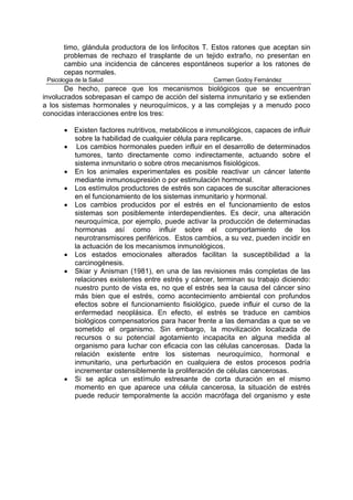 timo, glándula productora de los linfocitos T. Estos ratones que aceptan sin
       problemas de rechazo el trasplante de un tejido extraño, no presentan en
       cambio una incidencia de cánceres espontáneos superior a los ratones de
       cepas normales.
 Psicologia de la Salud                               Carmen Godoy Fernández
       De hecho, parece que los mecanismos biológicos que se encuentran
involucrados sobrepasan el campo de acción del sistema inmunitario y se extienden
a los sistemas hormonales y neuroquímicos, y a las complejas y a menudo poco
conocidas interacciones entre los tres:

       • Existen factores nutritivos, metabólicos e inmunológicos, capaces de influir
         sobre la habilidad de cualquier célula para replicarse.
       • Los cambios hormonales pueden influir en el desarrollo de determinados
         tumores, tanto directamente como indirectamente, actuando sobre el
         sistema inmunitario o sobre otros mecanismos fisiológicos.
       • En los animales experimentales es posible reactivar un cáncer latente
         mediante inmunosupresión o por estimulación hormonal.
       • Los estímulos productores de estrés son capaces de suscitar alteraciones
         en el funcionamiento de los sistemas inmunitario y hormonal.
       • Los cambios producidos por el estrés en el funcionamiento de estos
         sistemas son posiblemente interdependientes. Es decir, una alteración
         neuroquímica, por ejemplo, puede activar la producción de determinadas
         hormonas así como influir sobre el comportamiento de los
         neurotransmisores periféricos. Estos cambios, a su vez, pueden incidir en
         la actuación de los mecanismos inmunológicos.
       • Los estados emocionales alterados facilitan la susceptibilidad a la
         carcinogénesis.
       • Skiar y Anisman (1981), en una de las revisiones más completas de las
         relaciones existentes entre estrés y cáncer, terminan su trabajo diciendo:
         nuestro punto de vista es, no que el estrés sea la causa del cáncer sino
         más bien que el estrés, como acontecimiento ambiental con profundos
         efectos sobre el funcionamiento fisiológico, puede influir el curso de la
         enfermedad neoplásica. En efecto, el estrés se traduce en cambios
         biológicos compensatorios para hacer frente a las demandas a que se ve
         sometido el organismo. Sin embargo, la movilización localizada de
         recursos o su potencial agotamiento incapacita en alguna medida al
         organismo para luchar con eficacia con las células cancerosas. Dada la
         relación existente entre los sistemas neuroquímico, hormonal e
         inmunitario, una perturbación en cualquiera de estos procesos podría
         incrementar ostensiblemente la proliferación de células cancerosas.
       • Si se aplica un estímulo estresante de corta duración en el mismo
         momento en que aparece una célula cancerosa, la situación de estrés
         puede reducir temporalmente la acción macrófaga del organismo y este
 