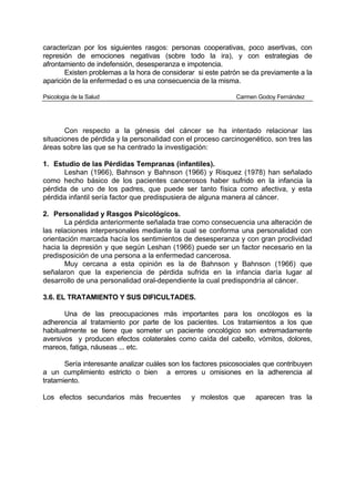 caracterizan por los siguientes rasgos: personas cooperativas, poco asertivas, con
represión de emociones negativas (sobre todo la ira), y con estrategias de
afrontamiento de indefensión, desesperanza e impotencia.
       Existen problemas a la hora de considerar si este patrón se da previamente a la
aparición de la enfermedad o es una consecuencia de la misma.

Psicologia de la Salud                                        Carmen Godoy Fernández




       Con respecto a la génesis del cáncer se ha intentado relacionar las
situaciones de pérdida y la personalidad con el proceso carcinogenético, son tres las
áreas sobre las que se ha centrado la investigación:

1. Estudio de las Pérdidas Tempranas (infantiles).
      Leshan (1966), Bahnson y Bahnson (1966) y Risquez (1978) han señalado
como hecho básico de los pacientes cancerosos haber sufrido en la infancia la
pérdida de uno de los padres, que puede ser tanto física como afectiva, y esta
pérdida infantil sería factor que predispusiera de alguna manera al cáncer.

2. Personalidad y Rasgos Psicológicos.
       La pérdida anteriormente señalada trae como consecuencia una alteración de
las relaciones interpersonales mediante la cual se conforma una personalidad con
orientación marcada hacía los sentimientos de desesperanza y con gran proclividad
hacia la depresión y que según Leshan (1966) puede ser un factor necesario en la
predisposición de una persona a la enfermedad cancerosa.
       Muy cercana a esta opinión es la de Bahnson y Bahnson (1966) que
señalaron que la experiencia de pérdida sufrida en la infancia daría lugar al
desarrollo de una personalidad oral-dependiente la cual predispondría al cáncer.

3.6. EL TRATAMIENTO Y SUS DIFICULTADES.

       Una de las preocupaciones más importantes para los oncólogos es la
adherencia al tratamiento por parte de los pacientes. Los tratamientos a los que
habitualmente se tiene que someter un paciente oncológico son extremadamente
aversivos y producen efectos colaterales como caída del cabello, vómitos, dolores,
mareos, fatiga, náuseas ... etc.

       Sería interesante analizar cuáles son los factores psicosociales que contribuyen
a un cumplimiento estricto o bien a errores u omisiones en la adherencia al
tratamiento.

Los efectos secundarios más frecuentes         y molestos que       aparecen tras la
 