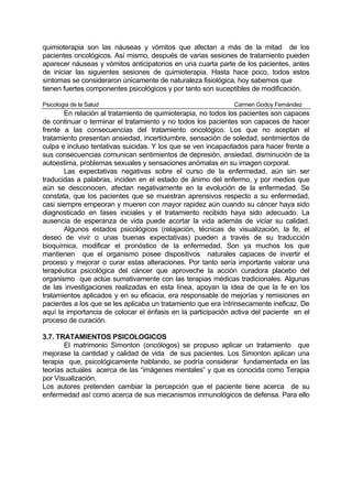 quimioterapia son las náuseas y vómitos que afectan a más de la mitad de los
pacientes oncológicos. Así mismo, después de varias sesiones de tratamiento pueden
aparecer náuseas y vómitos anticipatorios en una cuarta parte de los pacientes, antes
de iniciar las siguientes sesiones de quimioterapia. Hasta hace poco, todos estos
síntomas se consideraron únicamente de naturaleza fisiológica, hoy sabemos que
tienen fuertes componentes psicológicos y por tanto son suceptibles de modificación.

Psicologia de la Salud                                        Carmen Godoy Fernández
       En relación al tratamiento de quimioterapia, no todos los pacientes son capaces
de continuar o terminar el tratamiento y no todos los pacientes son capaces de hacer
frente a las consecuencias del tratamiento oncológico. Los que no aceptan el
tratamiento presentan ansiedad, incertidumbre, sensación de soledad, sentimientos de
culpa e incluso tentativas suicidas. Y los que se ven incapacitados para hacer frente a
sus consecuencias comunican sentimientos de depresión, ansiedad, disminución de la
autoestima, problemas sexuales y sensaciones anómalas en su imagen corporal.
       Las expectativas negativas sobre el curso de la enfermedad, aún sin ser
traducidas a palabras, inciden en el estado de ánimo del enfermo, y por medios que
aún se desconocen, afectan negativamente en la evolución de la enfermedad. Se
constata, que los pacientes que se muestran aprensivos respecto a su enfermedad,
casi siempre empeoran y mueren con mayor rapidez aún cuando su cáncer haya sido
diagnosticado en fases iniciales y el tratamiento recibido haya sido adecuado. La
ausencia de esperanza de vida puede acortar la vida además de viciar su calidad.
       Algunos estados psicológicos (relajación, técnicas de visualización, la fe, el
deseo de vivir o unas buenas expectativas) pueden a través de su traducción
bioquímica, modificar el pronóstico de la enfermedad. Son ya muchos los que
mantienen que el organismo posee dispositivos naturales capaces de invertir el
proceso y mejorar o curar estas alteraciones. Por tanto sería importante valorar una
terapéutica psicológica del cáncer que aproveche la acción curadora placebo del
organismo que actúe sumativamente con las terapias médicas tradicionales. Algunas
de las investigaciones realizadas en esta línea, apoyan la idea de que la fe en los
tratamientos aplicados y en su eficacia, era responsable de mejorías y remisiones en
pacientes a los que se les aplicaba un tratamiento que era íntrinsecamente ineficaz. De
aquí la importancia de colocar el énfasis en la participación activa del paciente en el
proceso de curación.

3.7. TRATAMIENTOS PSICOLOGICOS
       El matrimonio Simonton (oncólogos) se propuso aplicar un tratamiento que
mejorase la cantidad y calidad de vida de sus pacientes. Los Simonton aplican una
terapia que, psicológicamente hablando, se podría considerar fundamentada en las
teorías actuales acerca de las “imágenes mentales” y que es conocida como Terapia
por Visualización.
Los autores pretenden cambiar la percepción que el paciente tiene acerca de su
enfermedad así como acerca de sus mecanismos inmunológicos de defensa. Para ello
 