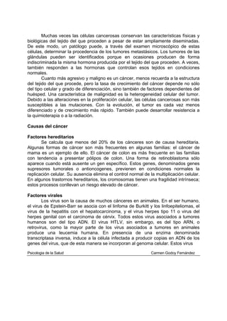 Muchas veces las células cancerosas conservan las características físicas y
biológicas del tejido del que proceden a pesar de estar ampliamente diseminadas.
De este modo, un patólogo puede, a través del examen microscópico de estas
células, determinar la procedencia de los tumores metastásicos. Los tumores de las
glándulas pueden ser identificados porque en ocasiones producen de forma
indiscriminada la misma hormona producida por el tejido del que proceden. A veces,
también responden a las hormonas que controlan esos tejidos en condiciones
normales.
        Cuanto más agresivo y maligno es un cáncer, menos recuerda a la estructura
del tejido del que procede, pero la tasa de crecimiento del cáncer depende no sólo
del tipo celular y grado de diferenciación, sino también de factores dependientes del
huésped. Una característica de malignidad es la heterogeneidad celular del tumor.
Debido a las alteraciones en la proliferación celular, las células cancerosas son más
susceptibles a las mutaciones. Con la evolución, el tumor es cada vez menos
diferenciado y de crecimiento más rápido. También puede desarrollar resistencia a
la quimioterapia o a la radiación.

Causas del cáncer

Factores hereditarios
       Se calcula que menos del 20% de los cánceres son de causa hereditaria.
Algunas formas de cáncer son más frecuentes en algunas familias: el cáncer de
mama es un ejemplo de ello. El cáncer de colon es más frecuente en las familias
con tendencia a presentar pólipos de colon. Una forma de retinoblastoma sólo
aparece cuando está ausente un gen específico. Estos genes, denominados genes
supresores tumorales o antioncogenes, previenen en condiciones normales la
replicación celular. Su ausencia elimina el control normal de la multiplicación celular.
En algunos trastornos hereditarios, los cromosomas tienen una fragilidad intrínseca;
estos procesos conllevan un riesgo elevado de cáncer.

Factores virales
        Los virus son la causa de muchos cánceres en animales. En el ser humano,
el virus de Epstein-Barr se asocia con el linfoma de Burkitt y los linfoepiteliomas, el
virus de la hepatitis con el hepatocarcinoma, y el virus herpes tipo 11 o virus del
herpes genital con el carcinoma de cérvix. Todos estos virus asociados a tumores
humanos son del tipo ADN. El virus HTLV, sin embargo, es del tipo ARN, o
retrovirus, como la mayor parte de los virus asociados a tumores en animales
produce una leucemia humana. En presencia de una enzima denominada
transcriptasa inversa, induce a la célula infectada a producir copias en ADN de los
genes del virus, que de esta manera se incorporan al genoma celular. Estos virus

Psicologia de la Salud                                         Carmen Godoy Fernández
 