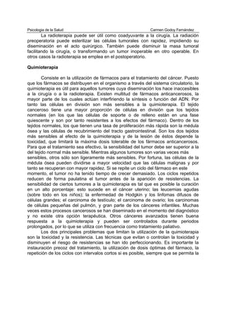 Psicologia de la Salud                                        Carmen Godoy Fernández
        La radioterapia puede ser útil como coadyuvante a la cirugía. La radiación
preoperatoria puede esterilizar las células tumorales con rapidez, impidiendo su
diseminación en el acto quirúrgico. También puede disminuir la masa tumoral
facilitando la cirugía, o transformando un tumor inoperable en otro operable. En
otros casos la radioterapia se emplea en el postoperatorio.

Quimioterapia

        Consiste en la utilización de fármacos para el tratamiento del cáncer. Puesto
que los fármacos se distribuyen en el organismo a través del sistema circulatorio, la
quimioterapia es útil para aquellos tumores cuya diseminación los hace inaccesibles
a la cirugía o a la radioterapia. Existen multitud de fármacos anticancerosos, la
mayor parte de los cuales actúan interfiriendo la síntesis o función del ADN. Por
tanto las células en división son más sensibles a la quimioterapia. El tejido
canceroso tiene una mayor proporción de células en división que los tejidos
normales (en los que las células de soporte o de relleno están en una fase
quiescente y son por tanto resistentes a los efectos del fármaco). Dentro de los
tejidos normales, los que tienen una tasa de proliferación más rápida son la médula
ósea y las células de recubrimiento del tracto gastrointestinal. Son los dos tejidos
más sensibles al efecto de la quimioterapia y de la lesión de éstos depende la
toxicidad, que limitará la máxima dosis tolerable de los fármacos anticancerosos.
Para que el tratamiento sea efectivo, la sensibilidad del tumor debe ser superior a la
del tejido normal más sensible. Mientras algunos tumores son varias veces más
sensibles, otros sólo son ligeramente más sensibles. Por fortuna, las células de la
médula ósea pueden dividirse a mayor velocidad que las células malignas y por
tanto se recuperan con mayor rapidez. Si se repite un ciclo del fármaco en este
momento, el tumor no ha tenido tiempo de crecer demasiado. Los ciclos repetidos
reducen de forma paulatina el tumor antes de la aparición de resistencias. La
sensibilidad de ciertos tumores a la quimioterapia es tal que es posible la curación
en un alto porcentaje: esto sucede en el cáncer uterino; las leucemias agudas
(sobre todo en los niños); la enfermedad de Hodgkin y los linfomas difusos de
células grandes; el carcinoma de testículo; el carcinoma de ovario; los carcinomas
de células pequeñas del pulmón, y gran parte de los cánceres infantiles. Muchas
veces estos procesos cancerosos se han diseminado en el momento del diagnóstico
y no existe otra opción terapéutica. Otros cánceres avanzados tienen buena
respuesta a la quimioterapia y pueden ser controlados durante periodos
prolongados, por lo que se utiliza con frecuencia como tratamiento paliativo.
        Los dos principales problemas que limitan la utilización de la quimioterapia
son la toxicidad y la resistencia. Las técnicas que evitan o controlan la toxicidad y
disminuyen el riesgo de resistencias se han ido perfeccionando. Es importante la
instauración precoz del tratamiento, la utilización de dosis óptimas del fármaco, la
repetición de los ciclos con intervalos cortos si es posible, siempre que se permita la
 