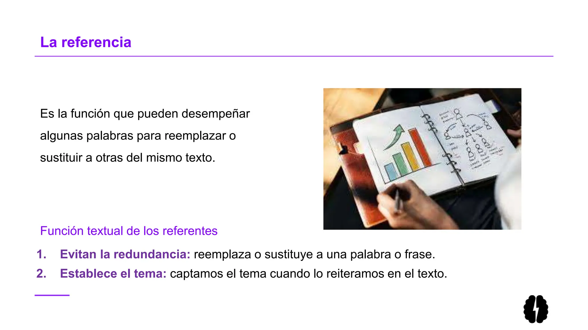Es la función que pueden desempeñar
algunas palabras para reemplazar o
sustituir a otras del mismo texto.
La referencia
1. Evitan la redundancia: reemplaza o sustituye a una palabra o frase.
2. Establece el tema: captamos el tema cuando lo reiteramos en el texto.
Función textual de los referentes
 