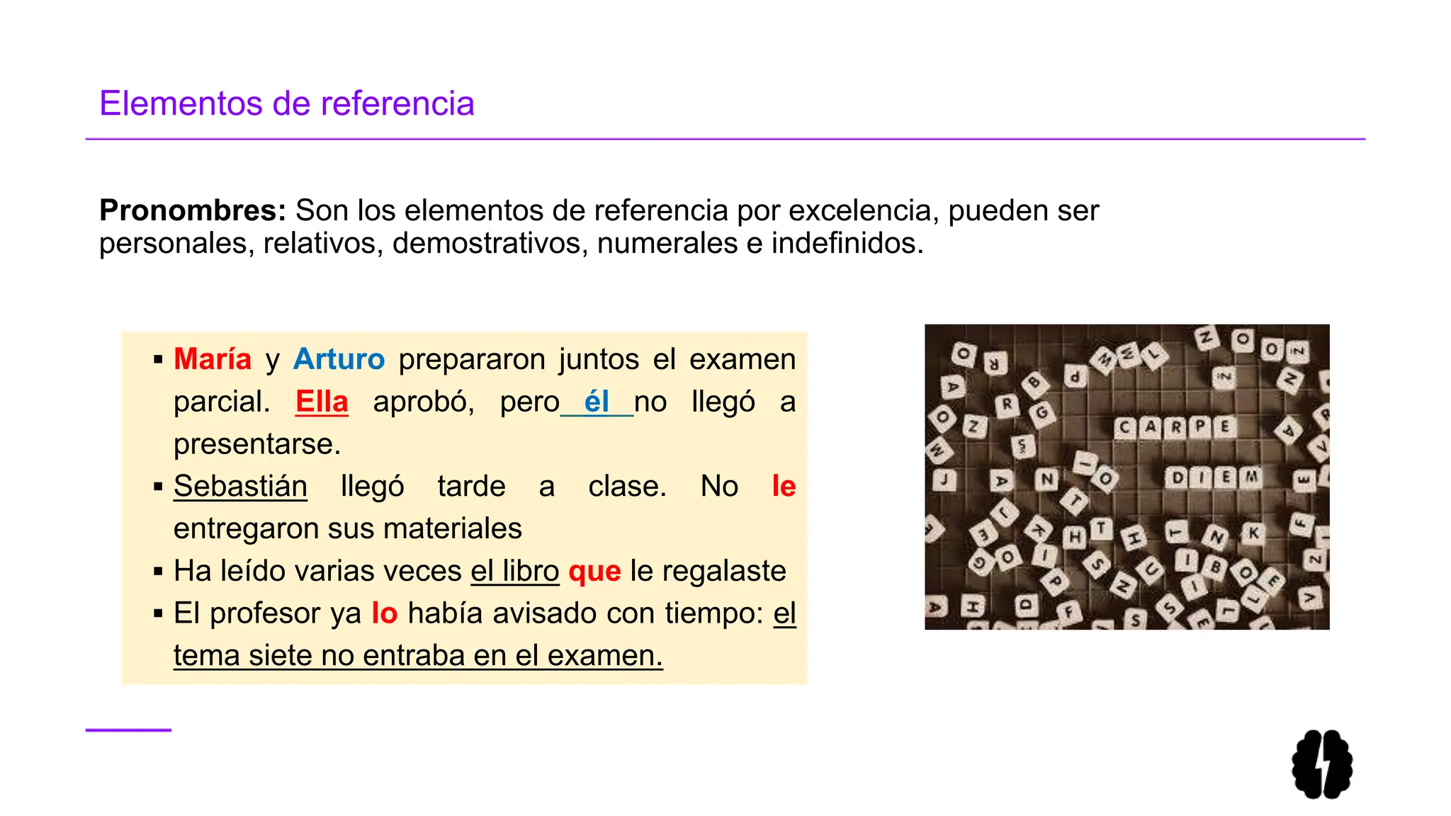 Pronombres: Son los elementos de referencia por excelencia, pueden ser
personales, relativos, demostrativos, numerales e indefinidos.
Elementos de referencia
 María y Arturo prepararon juntos el examen
parcial. Ella aprobó, pero él no llegó a
presentarse.
 Sebastián llegó tarde a clase. No le
entregaron sus materiales
 Ha leído varias veces el libro que le regalaste
 El profesor ya lo había avisado con tiempo: el
tema siete no entraba en el examen.
 