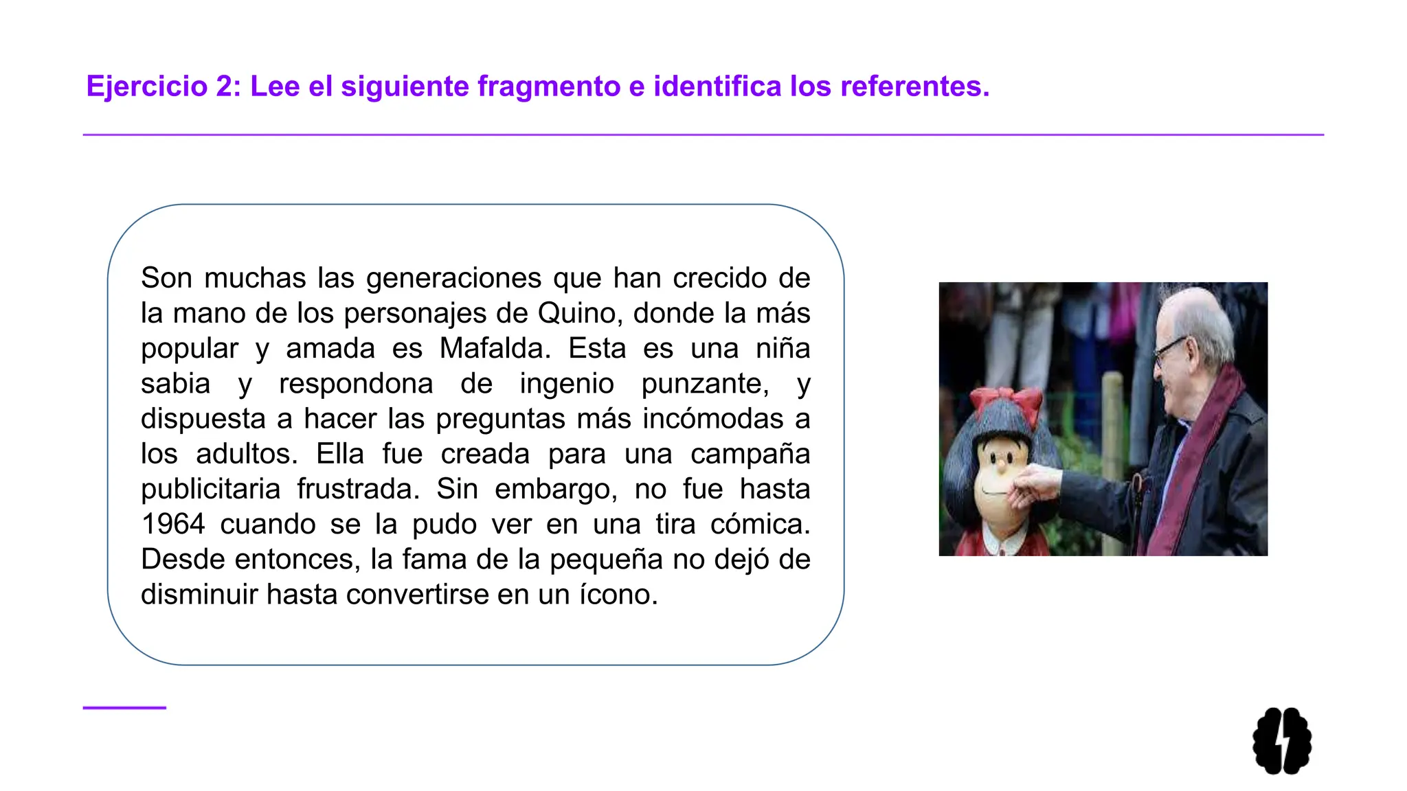 Ejercicio 2: Lee el siguiente fragmento e identifica los referentes.
Son muchas las generaciones que han crecido de
la mano de los personajes de Quino, donde la más
popular y amada es Mafalda. Esta es una niña
sabia y respondona de ingenio punzante, y
dispuesta a hacer las preguntas más incómodas a
los adultos. Ella fue creada para una campaña
publicitaria frustrada. Sin embargo, no fue hasta
1964 cuando se la pudo ver en una tira cómica.
Desde entonces, la fama de la pequeña no dejó de
disminuir hasta convertirse en un ícono.
 