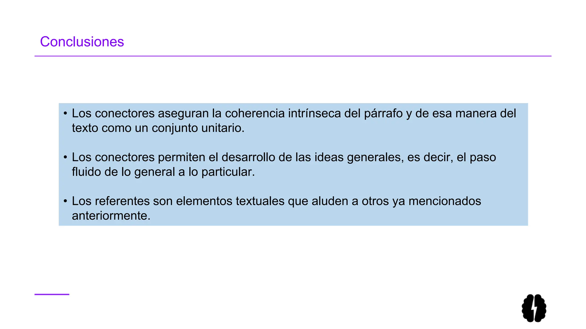 Conclusiones
• Los conectores aseguran la coherencia intrínseca del párrafo y de esa manera del
texto como un conjunto unitario.
• Los conectores permiten el desarrollo de las ideas generales, es decir, el paso
fluido de lo general a lo particular.
• Los referentes son elementos textuales que aluden a otros ya mencionados
anteriormente.
 