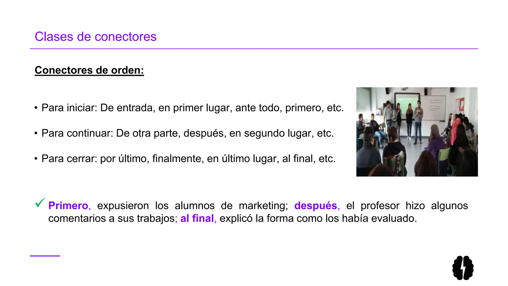 • Para iniciar: De entrada, en primer lugar, ante todo, primero, etc.
• Para continuar: De otra parte, después, en segundo lugar, etc.
• Para cerrar: por último, finalmente, en último lugar, al final, etc.
 Primero, expusieron los alumnos de marketing; después, el profesor hizo algunos
comentarios a sus trabajos; al final, explicó la forma como los había evaluado.
Conectores de orden:
Clases de conectores
 