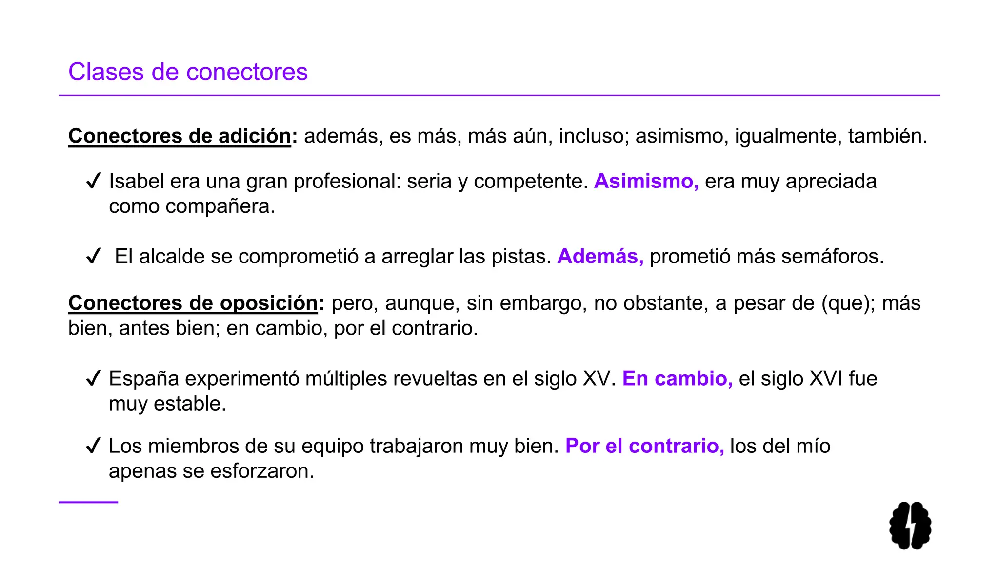 Clases de conectores
Conectores de adición: además, es más, más aún, incluso; asimismo, igualmente, también.
✔ Isabel era una gran profesional: seria y competente. Asimismo, era muy apreciada
como compañera.
✔ El alcalde se comprometió a arreglar las pistas. Además, prometió más semáforos.
Conectores de oposición: pero, aunque, sin embargo, no obstante, a pesar de (que); más
bien, antes bien; en cambio, por el contrario.
✔ España experimentó múltiples revueltas en el siglo XV. En cambio, el siglo XVI fue
muy estable.
✔ Los miembros de su equipo trabajaron muy bien. Por el contrario, los del mío
apenas se esforzaron.
 