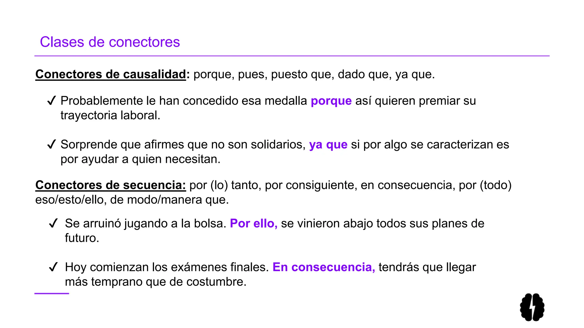 Conectores de causalidad: porque, pues, puesto que, dado que, ya que.
✔ Probablemente le han concedido esa medalla porque así quieren premiar su
trayectoria laboral.
✔ Sorprende que afirmes que no son solidarios, ya que si por algo se caracterizan es
por ayudar a quien necesitan.
Clases de conectores
✔ Se arruinó jugando a la bolsa. Por ello, se vinieron abajo todos sus planes de
futuro.
✔ Hoy comienzan los exámenes finales. En consecuencia, tendrás que llegar
más temprano que de costumbre.
Conectores de secuencia: por (lo) tanto, por consiguiente, en consecuencia, por (todo)
eso/esto/ello, de modo/manera que.
 