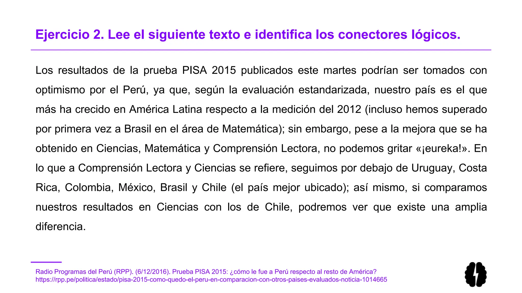 Radio Programas del Perú (RPP). (6/12/2016). Prueba PISA 2015: ¿cómo le fue a Perú respecto al resto de América?
https://rpp.pe/politica/estado/pisa-2015-como-quedo-el-peru-en-comparacion-con-otros-paises-evaluados-noticia-1014665
Ejercicio 2. Lee el siguiente texto e identifica los conectores lógicos.
Los resultados de la prueba PISA 2015 publicados este martes podrían ser tomados con
optimismo por el Perú, ya que, según la evaluación estandarizada, nuestro país es el que
más ha crecido en América Latina respecto a la medición del 2012 (incluso hemos superado
por primera vez a Brasil en el área de Matemática); sin embargo, pese a la mejora que se ha
obtenido en Ciencias, Matemática y Comprensión Lectora, no podemos gritar «¡eureka!». En
lo que a Comprensión Lectora y Ciencias se refiere, seguimos por debajo de Uruguay, Costa
Rica, Colombia, México, Brasil y Chile (el país mejor ubicado); así mismo, si comparamos
nuestros resultados en Ciencias con los de Chile, podremos ver que existe una amplia
diferencia.
 
