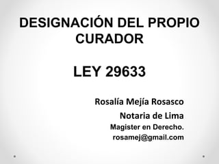 DESIGNACIÓN DEL PROPIO
       CURADOR

      LEY 29633
         Rosalía Mejía Rosasco
               Notaria de Lima
            Magister en Derecho.
            rosamej@gmail.com
 