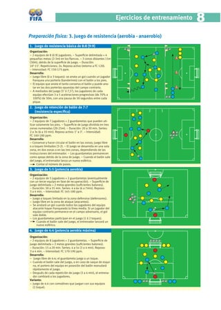 Ejercicios de entrenamiento   8
Preparación física: 3. Juego de resistencia (aerobia - anaerobio)
1. Juego de resistencia básica de 8:8 (9:9)
Organización:
− 2 equipos de 8 (ó 9) jugadores. − Superﬁcie delimitada + 4
pequeñas metas (2-3m) en los ﬂancos. − 3 conos distantes 15m
(30m), detrás de la superﬁcie de juego. − Duración:
10’-15’. Repeticiones: 2x. Reposo activo (retorno a FC 120).
− Intensidad: FC 150-175 ppm.
Desarrollo:
− Juego libre (ó a 3 toques): se anota un gol cuando un jugador
   franquea una portería (banderines) con el balón a los pies.
− El equipo que anota el tanto conserva el balón y puede ano-
   tar en las dos porterías opuestas del campo contrario.
− A mediados del juego (5’ ó 7,5’), los jugadores de cada
   equipo efectúan 3 a 5 aceleraciones progresivas (de 70% a
   100%) de 30m, con una pausa de 30 segundos entre cada
   pique.
2. Juego de retención de balón de 7:7
   (resistencia especíﬁca)                                               3    2    1
Organización:
− 2 equipos de 7 jugadores + 2 guardametas que pueden uti-
lizar solamente los pies. − Superﬁcie de juego dividida en tres
zonas numeradas (20-25m). − Duración: 20 a 30 min. Series:
2 a 3x (6 a 10 min). Reposo activo: 1’ a 3’. − Intensidad:
FC 160-180 ppm.
Desarrollo:
− Conservar y hacer circular el balón en las zonas; juego libre
o a toques limitados (3-2). − El juego se desarrolla en una sola
zona, en dos zonas o en las tres zonas, dependiendo de las
instrucciones del entrenador. − Los guardametas permanecen
como apoyo detrás de la zona de juego. − Cuando el balón sale
del juego, el entrenador lanza un nuevo esférico.
      Contar el número de pases.
3. Juego de 5:5 (potencia aerobia)
Organización:
− 2 equipos de 5 jugadores + 2 guardametas (eventualmente
con un tercer equipo en fase de recuperación). − Superﬁcie de
juego delimitada + 2 metas grandes (suﬁcientes balones).
− Duración: 30 a 35 min. Series: 4 a 6x (6 a 7min). Reposo:
3 a 4 min. − Intensidad: FC 165-180 ppm.
Desarrollo:
− Juego a toques limitado en la zona defensiva (defensores).
− Juego libre en la zona de ataque (atacantes).
− Se anotará un gol cuando todos los jugadores del equipo
  atacante hayan franqueado la línea media. Si un jugador del
  equipo contrario permanece en el campo adversario, el gol
  vale doble.
− Los guardametas participan en el juego (1 ó 2 toques).
     Cuando el balón sale del juego, el entrenador lanzará un
     nuevo esférico.
4. Juego de 4:4 (potencia aerobia máxima)
Organización:
− 2 equipos de 8 jugadores + 2 guardametas. − Superﬁcie de
juego delimitada + 2 metas grandes (suﬁcientes balones).
− Duración: 15 a 20 min. Series: 4 a 5x (3 a 4 min). Reposo:
3 a 4 min. − Intensidad: FC 170-190 ppm.
Desarrollo:
– Juego libre de 4:4; el guardameta juega a un toque.
− Cuando el balón sale del juego, o en caso de saque de esqui-
  na, el portero del equipo en posesión del balón reanudará
  rápidamente el juego.
− Después de cada repetición de juego (3 a 4 min), el entrena-
  dor cambiará a los jugadores.
Variante:
− Juego de 4:4 con comodines que juegan con sus equipos
  (1 toque).
 
