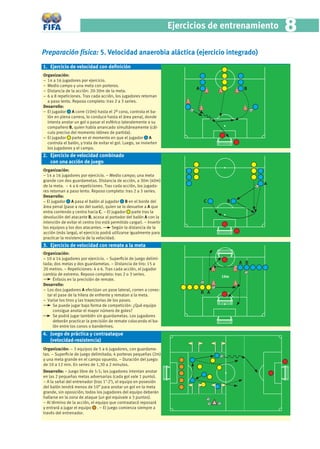 Ejercicios de entrenamiento      8
Preparación física: 5. Velocidad anaerobia aláctica (ejercicio integrado)
1. Ejercicio de velocidad con deﬁnición
Organización:
− 14 a 16 jugadores por ejercicio.
− Medio campo y una meta con porteros.
− Distancia de la acción: 20-30m de la meta.
                                                                              A                B
− 6 a 8 repeticiones. Tras cada acción, los jugadores retornan
  a paso lento. Reposo completo: tras 2 a 3 series.
Desarrollo:
− El jugador A corre (10m) hasta el 2º cono, controla el ba-
  lón en plena carrera, lo conduce hasta el área penal, donde
  intenta anotar un gol o pasar el esférico lateralemente a su
  compañero B, quien había arrancado simultáneamente (cál-
  culo preciso del momento idóneo de partida).
− El jugador parte en el momento en que el jugador A
  controla el balón, y trata de evitar el gol. Luego, se invierten
  los jugadores y el campo.
2. Ejercicio de velocidad combinado
   con una acción de juego
Organización:
− 14 a 16 jugadores por ejercicio. − Medio campo; una meta
grande con dos guardametas. Distancia de acción, a 30m (40m)
de la meta. − 4 a 6 repeticiones. Tras cada acción, los jugado-
                                                                                                    A
res retornan a paso lento. Reposo completo: tras 2 a 3 series.
Desarrollo:
− El jugador A pasa el balón al jugador B en el borde del                         C       B
área penal (pase a ras del suelo), quien se lo devuelve a A que
entra corriendo y centra hacia C. − El jugador parte tras la
devolución del atacante B, acosa al portador del balón A con la
intención de evitar el centro (no está permitido cargar). − Invertir
los equipos y los dos atacantes.       Según la distancia de la
acción (más larga), el ejercicio podrá utilizarse igualmente para
practicar la resistencia de la velocidad.
3. Ejercicio de velocidad con remate a la meta
Organización:
− 10 a 14 jugadores por ejercicio. − Superﬁcie de juego delimi-
tada; dos metas y dos guardametas. − Distancia de tiro: 15 a                                  A B
20 metros. − Repeticiones: 4 a 6. Tras cada acción, el jugador
cambia de extremo. Reposo completo: tras 2 o 3 series.
                                                                                        10m
     Énfasis en la precisión de remate.
Desarrollo:
− Los dos jugadores A efectúan un pase lateral, corren a conec-
                                                                                  B A
  tar el pase de la hilera de enfrente y rematan a la meta.
− Variar los tiros y las trayectorias de los pases.
     Se puede jugar bajo forma de competición: ¿Qué equipo
     consigue anotar el mayor número de goles?
     Se podrá jugar también sin guardametas. Los jugadores
     deberán practicar la precisión de remate colocando el ba-
     lón entre los conos o banderines.
4. Juego de práctica y contraataque
   (velocidad-resistencia)
Organización: − 3 equipos de 5 a 6 jugadores, con guardame-
tas. − Superﬁcie de juego delimitada; 4 porteras pequeñas (2m)
y una meta grande en el campo opuesto. − Duración del juego:
de 10 a 12 min. En series de 1,30 a 2 minutos.
Desarrollo: − Juego libre de 5:5; los jugadores intentan anotar
en las 2 pequeñas metas adversarias (cada gol vale 1 punto).
− A la señal del entrenador (tras 1’-2’), el equipo en posesión
del balón tendrá menos de 10” para anotar un gol en la meta
grande, sin oposición; todos los jugadores del equipo deberán
hallarse en la zona de ataque (un gol equivale a 3 puntos).
− Al término de la acción, el equipo que contraatacó reposará
y entrará a jugar el equipo . − El juego comienza siempre a
través del entrenador.
 