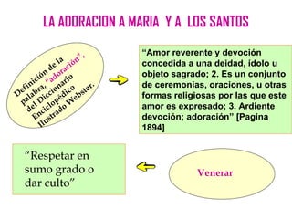 LA ADORACION A MARIA Y A LOS SANTOS

                           ,   “Amor reverente y devoción
                    a ón”
               d e l ci        concedida a una deidad, ídolo u
           ó n o ra            objeto sagrado; 2. Es un conjunto
      i c i , “ a d a ri o
 e fin ra ion co ter.          de ceremonias, oraciones, u otras
D lab icc édi ebs              formas religiosas por las que este
 pa l D lop W
    de cic ado                 amor es expresado; 3. Ardiente
      E n u str                devoción; adoración” [Pagina
           Il                  1894]


  “Respetar en
  sumo grado o                              Venerar
  dar culto”
 