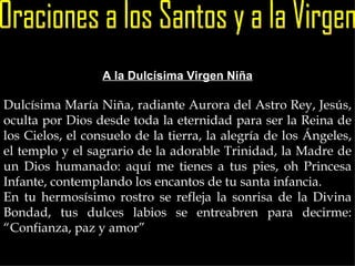 A la Dulcísima Virgen Niña

Dulcísima María Niña, radiante Aurora del Astro Rey, Jesús,
oculta por Dios desde toda la eternidad para ser la Reina de
los Cielos, el consuelo de la tierra, la alegría de los Ángeles,
el templo y el sagrario de la adorable Trinidad, la Madre de
un Dios humanado: aquí me tienes a tus pies, oh Princesa
Infante, contemplando los encantos de tu santa infancia.
En tu hermosísimo rostro se refleja la sonrisa de la Divina
Bondad, tus dulces labios se entreabren para decirme:
“Confianza, paz y amor”
 